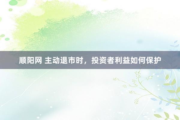 顺阳网 主动退市时，投资者利益如何保护