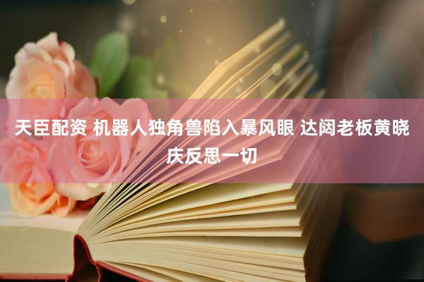 天臣配资 机器人独角兽陷入暴风眼 达闼老板黄晓庆反思一切