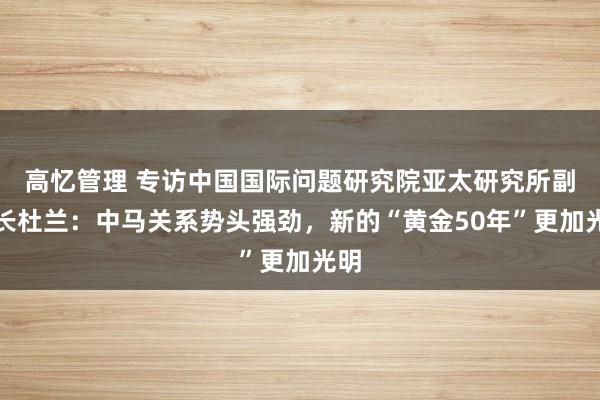 高忆管理 专访中国国际问题研究院亚太研究所副所长杜兰：中马关系势头强劲，新的“黄金50年”更加光明