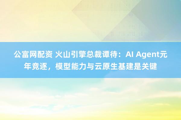 公富网配资 火山引擎总裁谭待：AI Agent元年竞逐，模型能力与云原生基建是关键
