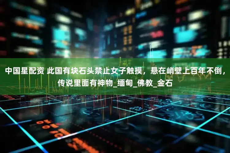 中国星配资 此国有块石头禁止女子触摸，悬在峭壁上百年不倒，传说里面有神物_缅甸_佛教_金石