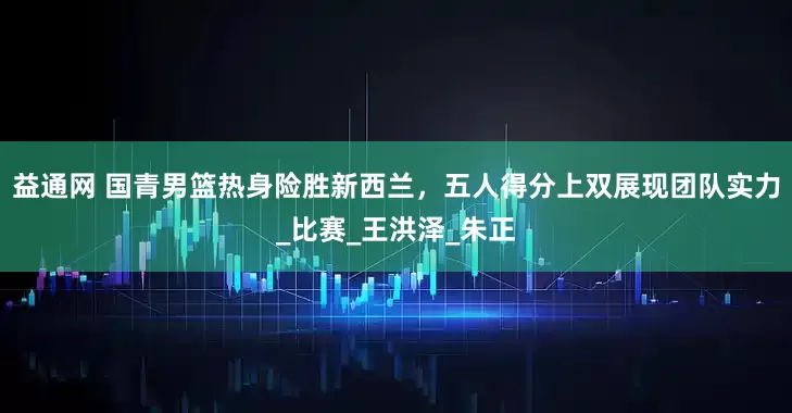 益通网 国青男篮热身险胜新西兰，五人得分上双展现团队实力_比赛_王洪泽_朱正