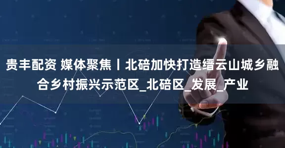 贵丰配资 媒体聚焦丨北碚加快打造缙云山城乡融合乡村振兴示范区_北碚区_发展_产业
