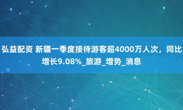 弘益配资 新疆一季度接待游客超4000万人次，同比增长9.08%_旅游_增势_消息