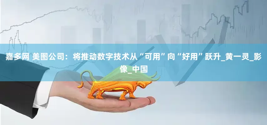 嘉多网 美图公司：将推动数字技术从“可用”向“好用”跃升_黄一灵_影像_中国
