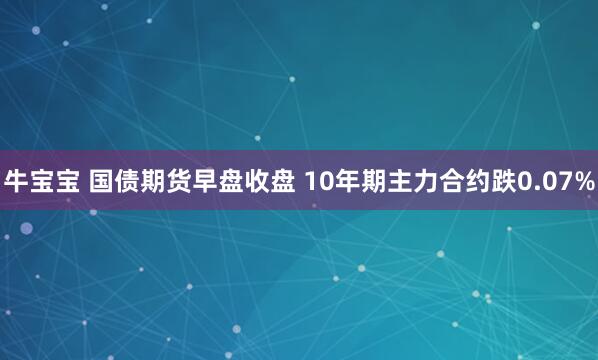 牛宝宝 国债期货早盘收盘 10年期主力合约跌0.07%