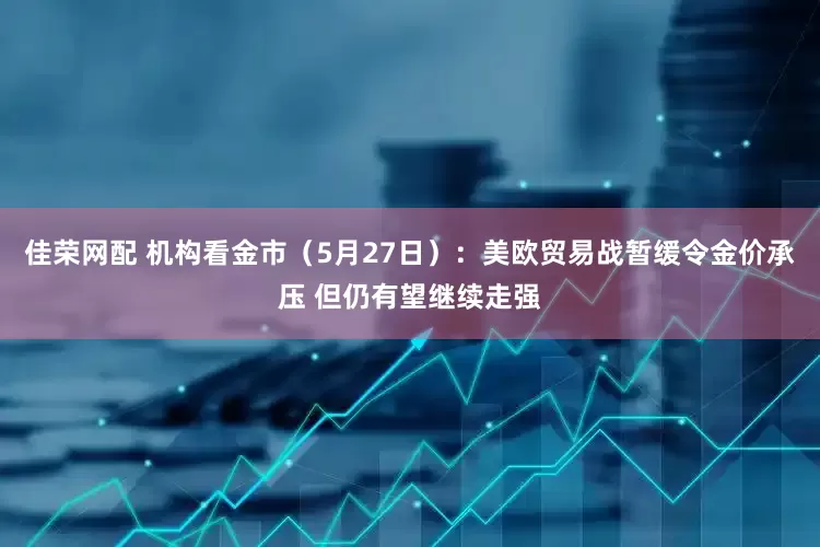 佳荣网配 机构看金市（5月27日）：美欧贸易战暂缓令金价承压 但仍有望继续走强