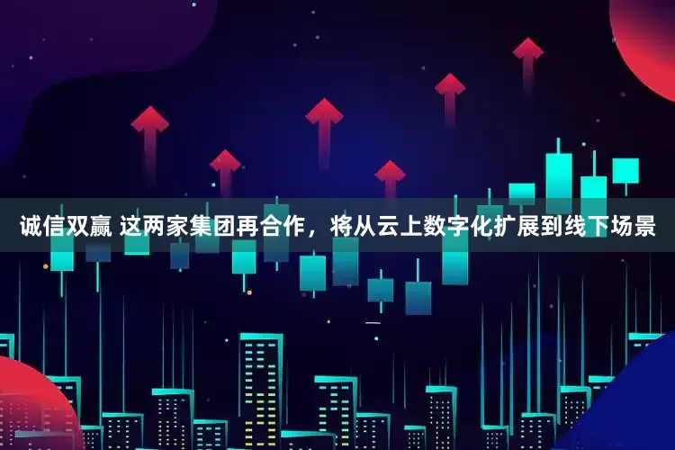 诚信双赢 这两家集团再合作，将从云上数字化扩展到线下场景
