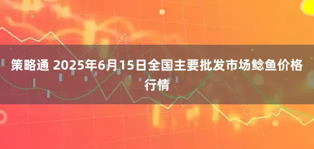 策略通 2025年6月15日全国主要批发市场鲶鱼价格行情