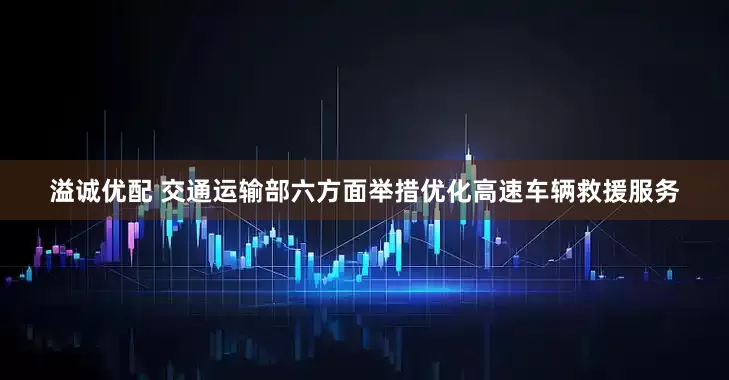 溢诚优配 交通运输部六方面举措优化高速车辆救援服务