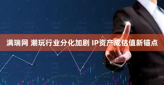满瑞网 潮玩行业分化加剧 IP资产成估值新锚点